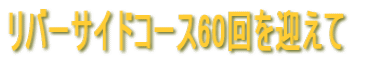 リバーサイドコース60回を迎えて