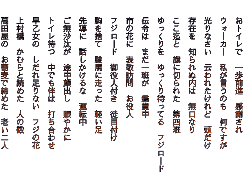 　　おトイレで　一歩前進　感謝され   　　ウォーカー　私が言うのも　何ですが   　　光りなさい　云われたけれど　頭だけ   　　存在を　知られぬ内は　無口なり   　　ここ迄と　旗に切られた　第四班   　　ゆっくりを　ゆっくり待ってる　フジロード   　　伝令は　まだ一班が　鑑賞中   　　市の花に　表敬訪問　お役人   　　フジロード　御役人付き　徒目付け   　　駒を捨て　駿馬に走った　軽い足   　　先導に　話しかけるな　運転中   　　ご無沙汰が　途中顔出し　賑やかに   　　トイレ待つ　中でも伴は　打ち合わせ   　　早乙女の　しだれ足りない　フジの花   　　上村橋　かむらと読めた　人の数   　　高田屋の　お蕎麦で締めた　老い二人