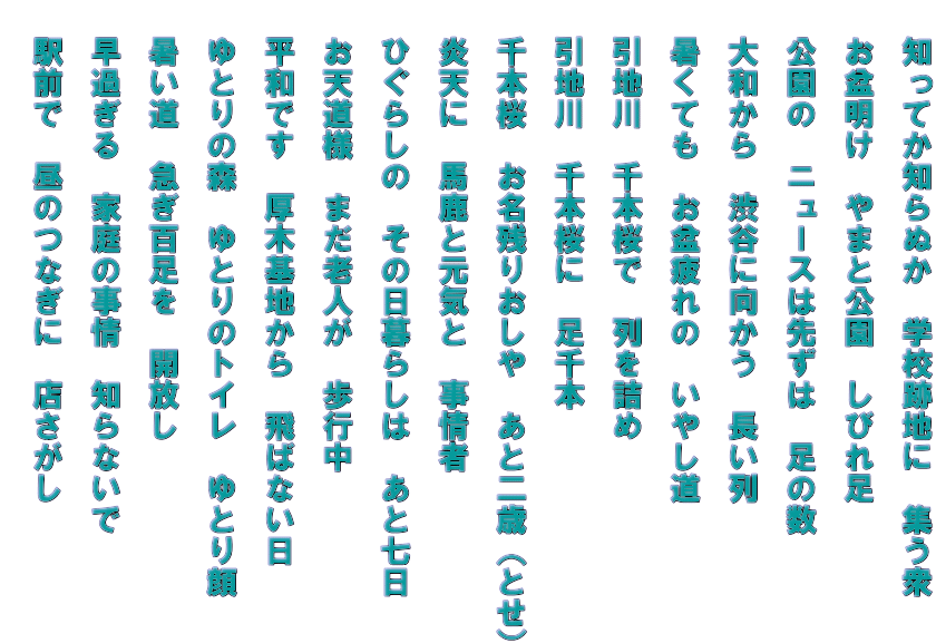 　知ってか知らぬか　学校跡地に　集う衆 　 　お盆明け　やまと公園　しびれ足   　公園の　ニュースは先ずは　足の数   　大和から　渋谷に向かう　長い列   　暑くても　お盆疲れの　いやし道   　引地川　千本桜で　列を詰め   　引地川　千本桜に　足千本   　千本桜　お名残りおしや　あと二歳（とせ）   　炎天に　馬鹿と元気と　事情者   　ひぐらしの　その日暮らしは　あと七日   　お天道様　まだ老人が　歩行中   　平和です　厚木基地から　飛ばない日   　ゆとりの森　ゆとりのトイレ　ゆとり顔   　暑い道　急ぎ百足を　開放し   　早過ぎる　家庭の事情　知らないで   　駅前で　昼のつなぎに　店さがし  