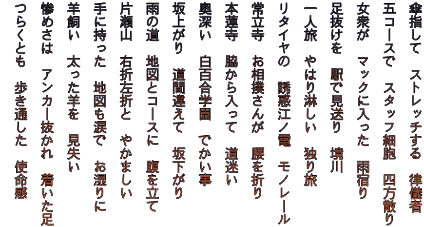 傘指して　ストレッチする　律儀者   五コースで　スタッフ細胞　四方散り   女衆が　マックに入った　雨宿り   足抜けを　駅で見送り　境川   一人旅　やはり淋しい　独り旅   リタイヤの　誘惑江ノ電　モノレール   常立寺　お相撲さんが　腰を折り   本蓮寺　脇から入って　道迷い   奥深い　白百合学園　でかい事   坂上がり　道間違えて　坂下がり   雨の道　地図とコースに　腹を立て   片瀬山　右折左折と　やかましい   手に持った　地図も涙で　お湿りに   羊飼い　太った羊を　見失い   惨めさは　アンカー抜かれ　着いた足   つらくとも　歩き通した　使命感  