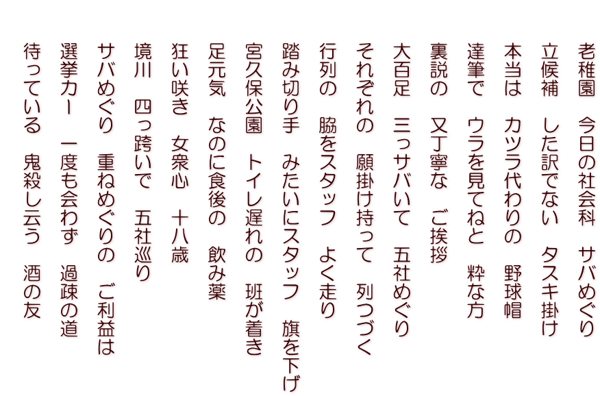 　　老稚園　今日の社会科　サバめぐり   　　立候補　した訳でない　タスキ掛け   　　本当は　カツラ代わりの　野球帽   　　達筆で　ウラを見てねと　粋な方   　　裏説の　又丁寧な　ご挨拶   　　大百足　三っサバいて　五社めぐり   　　それぞれの　願掛け持って　列つづく   　　行列の　脇をスタッフ　よく走り   　　踏み切り手　みたいにスタッフ　旗を下げ   　　宮久保公園　トイレ遅れの　班が着き   　　足元気　なのに食後の　飲み薬   　　狂い咲き　女衆心　十八歳   　　境川　四っ跨いで　五社巡り   　　サバめぐり　重ねめぐりの　ご利益は   　　選挙カー　一度も会わず　過疎の道   　　待っている　鬼殺し云う　酒の友  