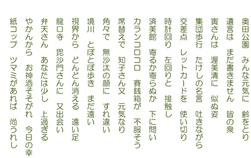 　　奥田公園　みんな元気に　齢をとり   　　遺言は　まだ書きません　皆の衆   　　寅さんは　渥美清に　似ぬ姿   　　集団歩行　たけしの名言　吐きながら   　　交差点　レットカードを　使い切り   　　時計回り　左回りと　接触し   　　済美館　寄るか寄らぬか　下に問い   　　カランコロコロ　賽銭箱が　不服そう   　　席替えで　知子さん又　元気なり   　　角々で　無沙汰の顔に　すれ違い   　　境川　とぼとぼ歩き　まだ遠い   　　視界から　どんどん消える　遠い足   　　龍口寺　毘沙門さんに　又出会い   　　弁天さん　あなたは少し　上過ぎる   　　やかんから　お神酒そそがれ　今日の幸   　　紙コップ　ツマミがあれば　尚うれし  