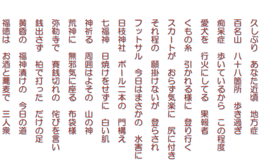 　　久しぶり　あなた近頃　地方症   　　百名山　八十八箇所　歩き過ぎ   　　痴呆症　歩いているから　この程度   　　愛犬を　行火にしてる　果報者   　　くもの糸　引かれる様に　登り行く   　　スカートが　おらず気楽に　尻に付き   　　それ程の　願掛けないが　登らされ   　　フットサル　今日はまさかの　水害に   　　日枝神社　ポール二本の　門構え   　　七福神　日焼けをせずに　白い肌   　　神祈る　周囲はよその　山の神   　　荒神に　無邪気に座る　布袋様   　　弥勒寺で　賽銭切れの　侘びを言い   　　銭出さず　柏で打った　だけの足   　　黄昏の　福神漬けの　今日の道   　　福徳は　お酒と蕎麦で　三人衆