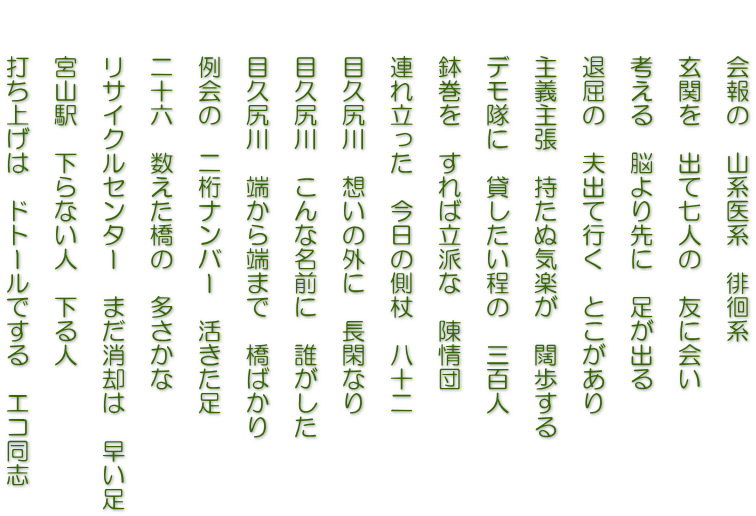 　　会報の　山系医系　徘徊系  　　玄関を　出て七人の　友に会い  　　考える　脳より先に　足が出る  　　退屈の　夫出て行く　とこがあり  　　主義主張　持たぬ気楽が　闊歩する  　　デモ隊に　貸したい程の　三百人  　　鉢巻を　すれば立派な　陳情団  　　連れ立った　今日の側杖　八十二  　　目久尻川　想いの外に　長閑なり  　　目久尻川　こんな名前に　誰がした  　　目久尻川　端から端まで　橋ばかり  　　例会の　二桁ナンバー　活きた足  　　二十六　数えた橋の　多さかな  　　リサイクルセンター　まだ消却は　早い足  　　宮山駅　下らない人　下る人  　　打ち上げは　ドトールでする　エコ同志