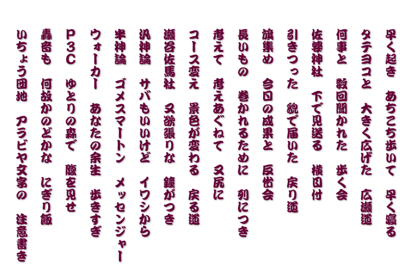 　　早く起き　あちこち歩いて　早く寝る   　　タテヨコと　大きく広げた　広瀬道    　何事と　数回聞かれた　歩く会   　　佐婆神社　下で見送る　横目付   　　引きつった　貌で届いた　戻り道   　　旗集め　今日の成果と　反省会    　 長いもの　巻かれるために　列につき   　　考えて　考えあぐねて　又尻に   　　コース変え　景色が変わる　戻る道   　　瀬谷佐馬社　又欲張りな　鐘がつき   　　汎神論　サバもいいけど　イワシから   　　半神論　ゴメスマートン　メッセンジャー   　　ウォーカー　あなたの余生　歩きすぎ   　　Ｐ３Ｃ　ゆとりの森で　腹を見せ   　　轟音も　何故かのどかな　にぎり飯   　　いちょう団地　アラビヤ文字の　注意書き  