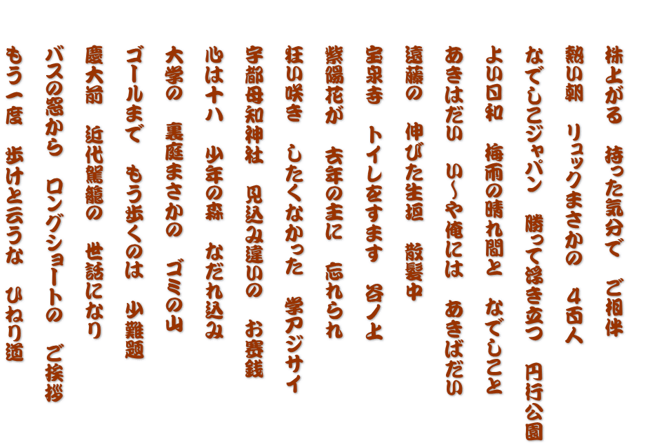  　　株上がる　持った気分で　ご相伴  　　熱い朝　リュックまさかの　４百人  　　なでしこジャパン　勝って浮き立つ　円行公園  　　よい日和　梅雨の晴れ間と　なでしこと  　　あきはだい　い～や俺には　あきばだい  　　遠藤の　伸びた生垣　散髪中  　　宝泉寺　トイレをすます　谷ノ上  　　紫陽花が　去年の主に　忘れられ  　　狂い咲き　したくなかった　学アジサイ  　　宇都母知神社　見込み違いの　お賽銭  　　心は十八　少年の森　なだれ込み  　　大学の　裏庭まさかの　ゴミの山  　　ゴールまで　もう歩くのは　少難題  　　慶大前　近代駕籠の　世話になり  　　バスの窓から　ロングショートの　ご挨拶  　　もう一度　歩けと云うな　ひねり道