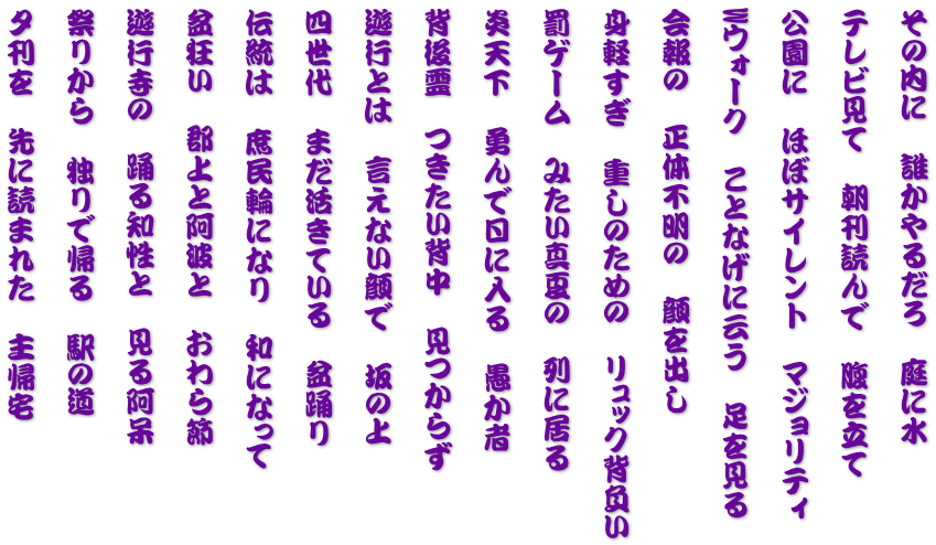 その内に　誰かやるだろ　庭に水 　　 テレビ見て　朝刊読んで　腹を立て 　　 公園に　ほぼサイレント　マジョリティ  　　 Wウォーク　ことなげに云う　足を見る 　　 会報の　正体不明の　顔を出し 　　 身軽すぎ　重しのための　リュック背負い 　　 罰ゲーム　みたい真夏の　列に居る 　　 炎天下　勇んで日に入る　愚か者 　　 背後霊　つきたい背中　見つからず 　　 遊行とは　言えない顔で　坂の上 　　 四世代　まだ活きている　盆踊り 　　 伝統は　庶民輪になり　和になって 　　 盆狂い　郡上と阿波と　おわら節 　　 遊行寺の　踊る知性と　見る阿呆 　　 祭りから　独りで帰る　駅の道 　　 夕刊を　先に読まれた　主帰宅