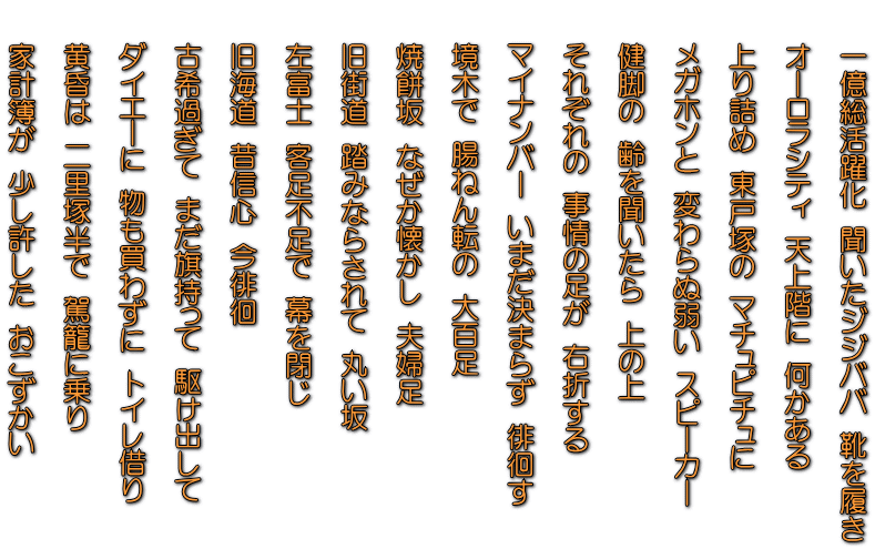 　　一億総活躍化　聞いたジジババ　靴を履き  　　オーロラシティ　天上階に　何かある  　　上り詰め　東戸塚の　マチュピチュに  　　メガホンと　変わらぬ弱い　スピーカー  　　健脚の　齢を聞いたら　上の上  　　それぞれの　事情の足が　右折する  　　マイナンバー　いまだ決まらず　徘徊す  　　境木で　腸ねん転の　大百足  　　焼餅坂　なぜか懐かし　夫婦足  　　旧街道　踏みならされて　丸い坂  　　左富士　客足不足で　幕を閉じ   　　旧海道　昔信心　今徘徊   　　古希過ぎて　まだ旗持って　駆け出して   　　ダイエーに　物も買わずに　トイレ借り  　　黄昏は　二里塚半で　駕籠に乗り  　　家計簿が　少し許した　おこずかい