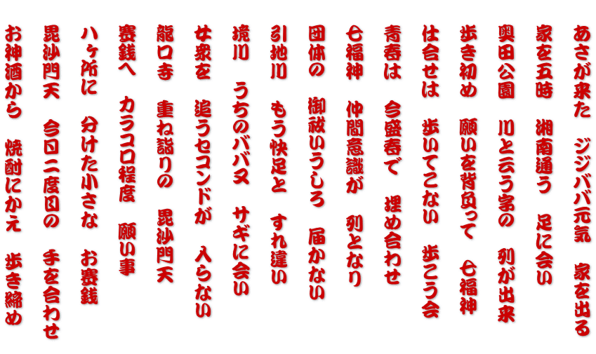 　あさが来た　ジジババ元気　家を出る  　家を五時　湘南通う　足に会い  　奥田公園　川と云う字の　列が出来  　歩き初め　願いを背負って　七福神  　仕合せは　歩いてこない　歩こう会   　青春は　今盛春で　埋め合わせ   　七福神　仲間意識が　列となり   　団体の　御祓いうしろ　届かない   　引地川　もう快足と　すれ違い   　境川　うちのババ又　サギに会い   　女衆を　追うセコンドが　入らない   　龍口寺　重ね詣りの　毘沙門天   　賽銭へ　カラコロ程度　願い事   　八ヶ所に　分けた小さな　お賽銭   　毘沙門天　今日二度目の　手を合わせ   　お神酒から　焼酎にかえ　歩き締め