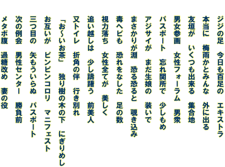 　　ジジの足　今日も百足の　エキストラ   　　本当に　梅雨かとみんな　外に出る   　　友垣が　いくつも出来る　集合地   　　男女参画　女性フォーラム　男衆   　　パスポート　忘れ関所で　少しもめ   　　アジサイが　まだ生娘の　装いで   　　まさかりが淵　恐る恐ると　覗き込み   　　毒ヘビも　恐れをなした　足の数   　　視力落ち　女性全てが　美しく   　　追い越しは　少し躊躇う　前美人   　　又トイレ　折角の伴　行き別れ　   　　「お～いお茶」　独り樹の木の下　にぎりめし   　　お互いが　ピンピンコロリ　マニフェスト   　　三つ目の　矢もういらぬ　パスポート   　　次の例会　男性センター　勝負前   　　メタボ腹　過糖改め　妻の役