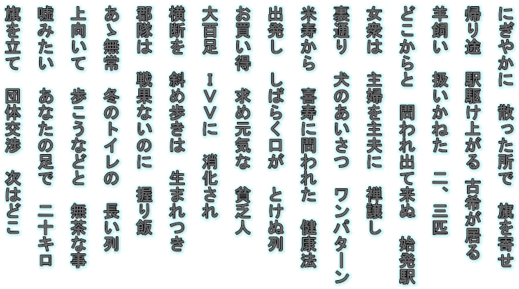 にぎやかに　散った所で　旗を寄せ  帰り途　駅駆け上がる 古希が居る  羊飼い　扱いかねた　二、三匹  
どこからと　問われ出て来ぬ　始発駅  
女衆は　主婦を主夫に　禅譲し  
裏通り　犬のあいさつ　ワンパターン  
米寿から　喜寿に問われた　健康法  出発し　しばらく口が　とけぬ列  
お買い得　求め元気な　貧乏人  大百足　ＩＶＶに　消化され  横断を　斜め歩きは　生まれつき  
郡隊は　戦果ないのに　握り飯  あゝ無常　冬のトイレの　長い列  
上向いて　歩こうなどと　無茶な事  
嘘みたい　あなたの足で　二十キロ  旗を立て　団体交渉　次はどこ
