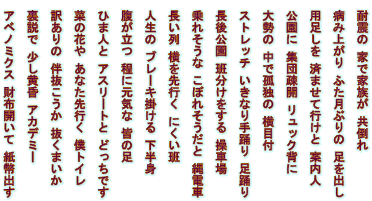 
 耐震の 家で家族が 共倒れ  
 病み上がり ふた月ぶりの 足を出し 
  用足しを 済ませて行けと 案内人 　　  公園に 集団疎開 リュック背に 　  大勢の 中で孤独の 横目付 　　　　  ストレッチ いきなり手踊り 足踊り 　　 
 長後公園 班分けをする 操車場   
乗れそうな こぼれそうだと 縄電車   長い列 横を先行く にくい班   人生の ブレーキ掛ける 下半身   
腹が立つ 程に元気な 皆の足   ひま人と アスリートと どっちです  
 菜の花や あなた先行く 僕トイレ   訳ありの 伴抜こうか 抜くまいか   裏説で 少し黄昏 アカデミー    アベノミクス 財布開いて 紙幣出す