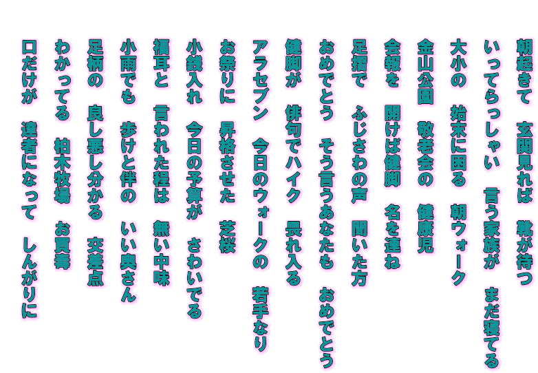　　朝起きて　玄関見れば　靴が待つ   　　いってらっしゃい　言う家族が　まだ寝てる   　　大小の　始末に困る　朝ウォーク   　　金山公園　敬老会の　健康児   　　会報を　開けば健脚　名を連ね   　　足摺で　ふじさわの声　聞いた方   　　おめでとう　そう言うあなたも　おめでとう   　　健脚が　俳句でハイク　畏れ入る   　　アラセブン　今日のウォークの　若手なり   　　お祭りに　昇格させた　芝桜   　　小銭入れ　今日の予算が　さわいでる   　　福耳と　言われた程は　無い中味   　　小雨でも　歩けと伴の　いい奥さん   　　足柄の　良し悪し分かる　交差点   　　わかってる　柏木牧場　お買毒   　　口だけが　達者になって　しんがりに  　　