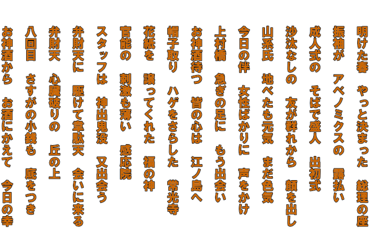 　　明けた春　やっと決まった　総理の座   　　振袖が　アベノミクスの　露払い   　　成人式の　そばで盛人　出初式   　　沙汰なしの　友が群れから　顔を出し   　　山系氏　地べたも元気　まだ色気   　　今日の伴　女性ばかりに　声をかけ   　　上村橋　急ぎの足に　もう出会い   　　お神酒待つ　皆の心は　江ノ島へ   　　帽子取り　ハゲをさらした　常光寺   　　花紙を　譲ってくれた　福の神   　　官能の　刺激も薄い　感応院   　　スタッフは　神出鬼没　又出会う   　　弁財天に　駆けて韋駄天　会いに来る   　　弁財天　心臓破りの　丘の上   　　八回目　さすがの小銭も　底をつき   　　お神酒から　お酒にかえて　今日の幸