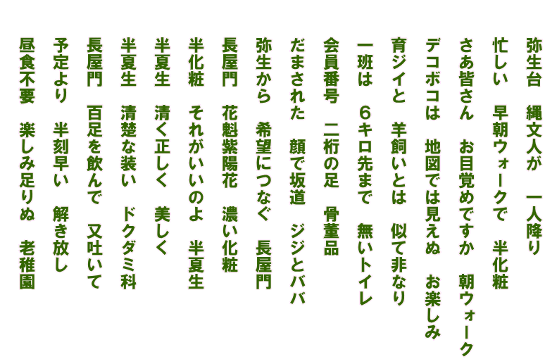 　　弥生台　縄文人が　一人降り   　　忙しい　早朝ウォークで　半化粧　   　　さあ皆さん　お目覚めですか　朝ウォーク   　　デコボコは　地図では見えぬ　お楽しみ   　　育ジイと　羊飼いとは　似て非なり   　　一班は　６キロ先まで　無いトイレ   　　会員番号　二桁の足　骨董品   　　だまされた　顔で坂道　ジジとババ   　　弥生から　希望につなぐ　長屋門   　　長屋門　花魁紫陽花　濃い化粧   　　半化粧　それがいいのよ　半夏生   　　半夏生　清く正しく　美しく   　　半夏生　清楚な装い　ドクダミ科   　　長屋門　百足を飲んで　又吐いて   　　予定より　半刻早い　解き放し   　　昼食不要　楽しみ足りぬ　老稚園  