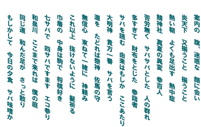 　　案内の　旗、迷惑な　顔に会い   　　炎天下　又揃うこと　揃うこと   　　熱い朝　よくも足出す　熱中症   　　鯖神社　真夏の異変　参百人   　　苦労無く　サバサバとした　人の群れ   　　多すぎて　財布をとじた　参詣者   　　サバを読む　由来はもしか　ここあたり   　　大明神　貴方一番　サバを言う   　　源を　たどれば祭神　佐馬の守   　　無信心　束ねて一緒に　神頼み   　　これ以上　抜けないように　髪祈る   　　巾着の　中身は駒で　将棋好き   　　七サバで　四サバですます　エコ参り   　　和泉川　ここまで来れば　僕の庭   　　同じ道　和んだ足が　さっと散り   　　もしかして　今日の夕食　サバ味噌か  