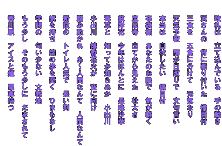 　　改札は　立て込んでいる　手の動き   　　寅さんの　背に張り付いた　横目付   　　三食を　五食に分けて　元気なり   　　天気予報　雨が日照りで　文句言い   　　本当は　白状したい　横目付   　　布袋様　あなたのお陰で　気が軽く   　　宝泉寺　出てから見えた　壮大さ   　　彼岸花　今年はほんとに　曼珠沙華   　　毒草と　知ってか知らぬか　小出川   　　小出川　線香花火が　空に向け   　　踏み敷かれ　あ～人間なんて　人間なんて   　　新設の　トイレ人気で　長い列  　　旗を持ち　端の歩を突く　ひまもなし   　　学問の　匂い少ない　文教地   　　もう少し　そのもう少しに　だまされて   　　香川駅　アイスと煙　電車待つ  