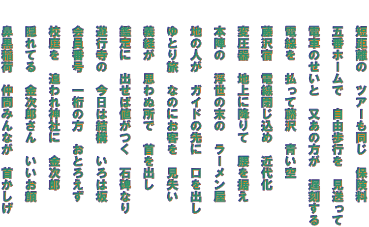 　　短距離の　ツアーも同じ　保険料   　　五番ホームで　自由歩行を　見送って   　　電車のせいと　又あの方が　遅刻する   　　電線を　払って藤沢　青い空   　　藤沢宿　電線閉じ込め　近代化   　　変圧器　地上に降りて　腰を据え   　　本陣の　浮世の末の　ラーメン屋   　　地の人が　ガイドの先に　口を出し   　　ゆとり旅　なのにお客を　見失い   　　義経が　思わぬ所で　首を出し   　　鑑定に　出せば値がつく　石碑なり   　　遊行寺の　今日は結構　いろは坂   　　会員番号　一桁の方　おとろえず   　　校庭を　追われ神社に　金次郎   　　隠れてる　金次郎さん　いいお顔   　　鼻黒稲荷　仲間みんなが　首かしげ