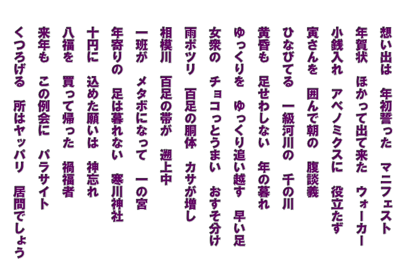 　　想い出は　年初誓った　マニフェスト   　　年賀状　ほかって出て来た　ウォーカー   　　小銭入れ　アベノミクスに　役立たず   　　寅さんを　囲んで朝の　腹談義   　　ひなびてる　一級河川の　千の川   　　黄昏も　足せわしない　年の暮れ   　　ゆっくりを　ゆっくり追い越す　早い足   　　女衆の　チョコっとうまい　おすそ分け 　　 　　雨ポツリ　百足の胴体　カサが増し   　　相模川　百足の帯が　遡上中   　　一班が　メタボになって　一の宮　   　　年寄りの　足は暮れない　寒川神社   　　十円に　込めた願いは　神忘れ   　　八福を　買って帰った　禍福者   　　来年も　この例会に　パラサイト   　　くつろげる　所はヤッパリ　居間でしょう  