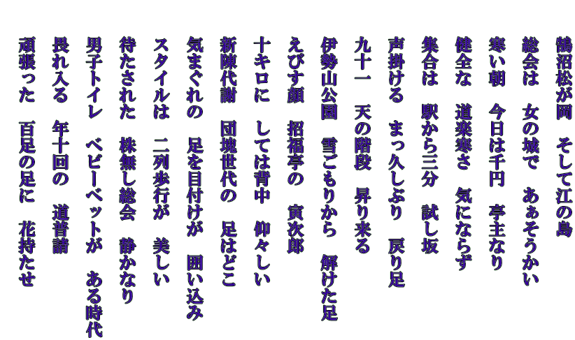 　　鵠沼松が岡　そして江の島   　　総会は　女の城で　あぁそうかい   　　寒い朝　今日は千円　亭主なり   　　健全な　道楽寒さ　気にならず   　　集合は　駅から三分　試し坂   　　声掛ける　まっ久しぶり　戻り足   　　九十一　天の階段　昇り来る   　　伊勢山公園　雪ごもりから　解けた足   　　えびす顔　招福亭の　寅次郎   　　十キロに　しては背中　仰々しい   　　新陳代謝　団塊世代の　足はどこ   　　気まぐれの　足を目付けが　囲い込み   　　スタイルは　二列歩行が　美しい   　　待たされた　株無し総会　静かなり   　　男子トイレ　ベビーベットが　ある時代   　　畏れ入る　年十回の　道普請   　　頑張った　百足の足に　花持たせ  