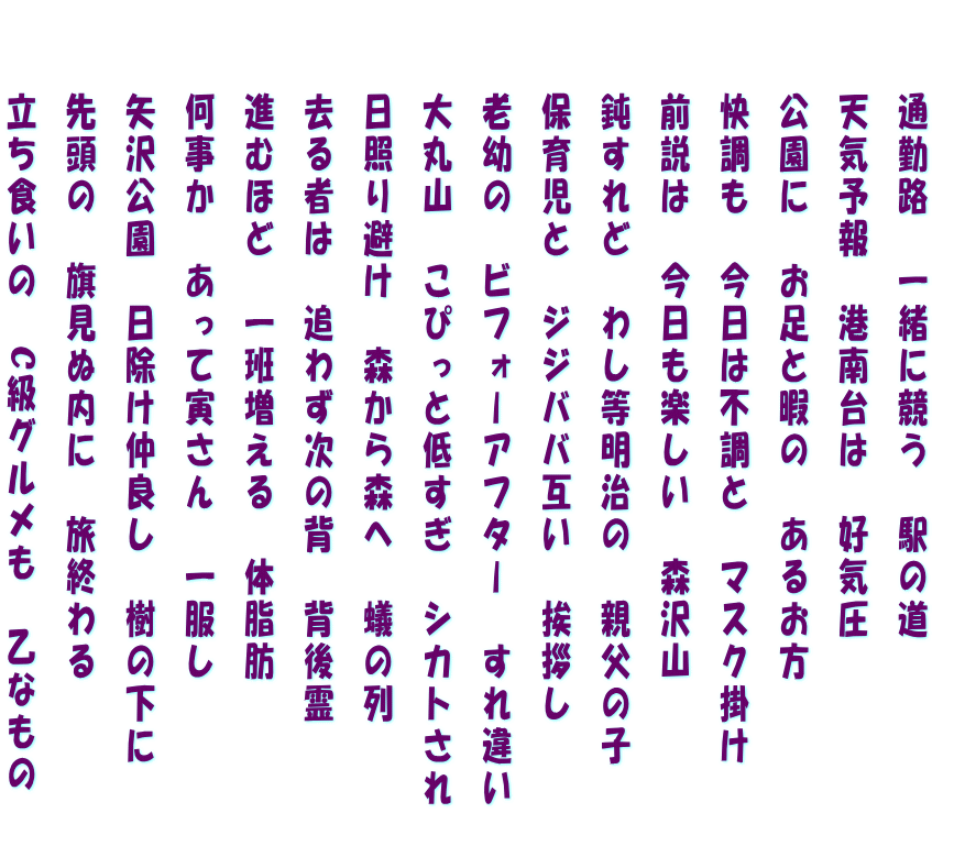 　　通勤路　一緒に競う　駅の道 　　天気予報　港南台は　好気圧 　　公園に　お足と暇の　あるお方 　　快調も　今日は不調と　マスク掛け 　　前説は　今日も楽しい　森沢山 　　鈍すれど　わし等明治の　親父の子 　　保育児と　ジジババ互い　挨拶し 　　老幼の　ビフォーアフター　すれ違い 　　大丸山　こぴっと低すぎ　シカトされ 　　日照り避け　森から森へ　蟻の列 　　去る者は　追わず次の背　背後霊 　　進むほど　一班増える　体脂肪 　　何事か　あって寅さん　一服し 　　矢沢公園　日除け仲良し　樹の下に 　　先頭の　旗見ぬ内に　旅終わる 　　立ち食いの　C級グルメも　乙なもの　