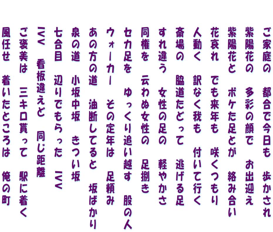 　　ご家庭の　都合で今日も　歩かされ 　　紫陽花の　多彩の顔で　お出迎え 　　紫陽花と　ボケた足とが　絡み合い 　　花哀れ　でも来年も　咲くつもり 　　人動く　訳なく我も　付いて行く 　　斎場の　脇道たどって　逃げる足 　　すれ違う　女性の足の　軽やかさ 　　同権を　云わぬ女性の　足捌き 　　セカ足を　ゆっくり追い越す　股の人 　　ウォーカー　その定年は　足頼み 　　あの方の道　油断してると　坂ばかり 　　泉の道　小坂中坂　きつい坂 　　七合目　辺りでもらった　IVV 　　IVV　看板違えど　同じ距離 　　ご褒美は　三キロ貰って　駅に着く 　　風任せ　着いたところは　俺の町 