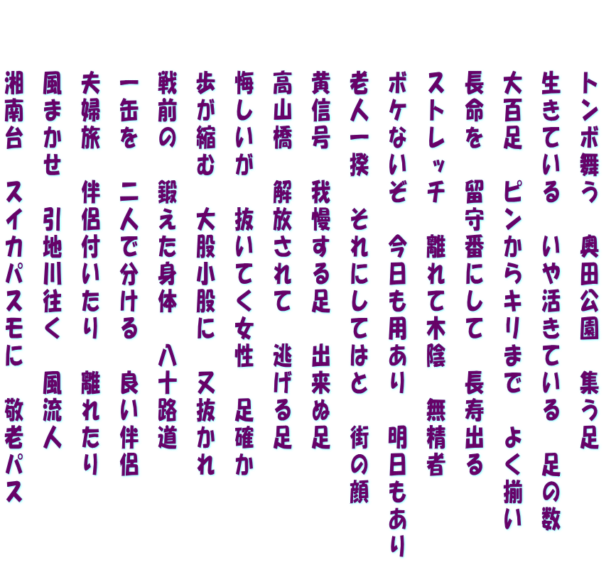 　　 トンボ舞う　奥田公園　集う足 　　 生きている　いや活きている　足の数  　　大百足　ピンからキリまで　よく揃い  　　長命を　留守番にして　長寿出る  　　ストレッチ　離れて木陰　無精者  　　ボケないぞ　今日も用あり　明日もあり  　　老人一揆　それにしてはと　街の顔  　　黄信号　我慢する足　出来ぬ足  　　高山橋　解放されて　逃げる足  　　悔しいが　抜いてく女性　足確か  　　歩が縮む　大股小股に　又抜かれ  　　戦前の　鍛えた身体　八十路道  　　一缶を　二人で分ける　良い伴侶  　　夫婦旅　伴侶付いたり　離れたり  　　風まかせ　引地川往く　風流人  　　湘南台　スイカパスモに　敬老パス