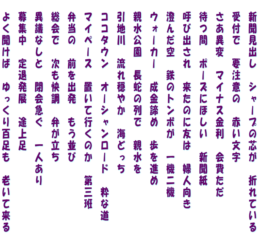   新聞見出し　シャープの芯が　折れている   受付で　要注意の　赤い文字   さあ異変　マイナス金利　会費ただ   待つ間　ポーズにほしい　新聞紙   呼び出され　来たのに友は　婦人向き   澄んだ空　鉄のトンボが　一機二機   ウォーカー　成金諦め　歩を進め   親水公園　長蛇の列で　親水を   引地川　流れ穏やか　海どっち   ココタウン　オーシャンロード　粋な道   マイペース　置いて行くのか　第三班   弁当の　前を出発　もう並び   総会で　次も快調　弁が立ち   異議なしと　閉会急ぐ　一人あり   募集中　定退発展　途上足   よく聞けば　ゆっくり百足も　老いて来る