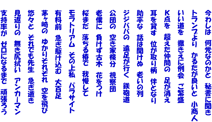 　　今わしは　何党なのかと　秘書に聞き  　　トランプより　かるたが良いと　小商人  　　いい道を　撒きえに例会　ご繁盛  　　Ｋ点を　超えた仲間の　足が消え  　　耳を貸す　位が取り柄　伴となり  　　助平な　話は聞けぬ　老いの列  　　ジジババの　遠足が行く　鉄砲道  　　公団の　空き家検分　視察団  　　老僕に　負けず古木　花をつけ  　　桜まだ　落ちる椿で　我慢して  　　モラトリアム　その上私　パラサイト  　　有料前　急ぎ駆け込む　大百足  　　茅ヶ崎の　ゆかりそれぞれ　空を飛び  　　悠々と　それでも先生　急ぎ逝き  　　見返りの　無き尻拭い　アンカーマン  　　支持率が　ゼロになるまで　頑張ろう 