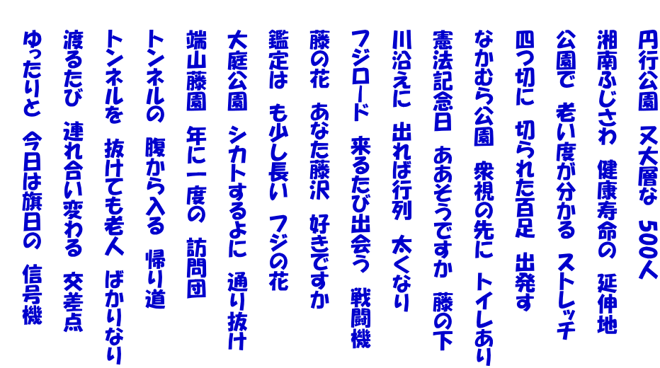 　　円行公園　又大層な　500人  　　湘南ふじさわ　健康寿命の　延伸地  　　公園で　老い度が分かる　ストレッチ  　　四つ切に　切られた百足　出発す  　　なかむら公園　衆視の先に　トイレあり  　　憲法記念日　ああそうですか　藤の下  　　川沿えに　出れば行列　太くなり  　　フジロード　来るたび出会う　戦闘機  　　藤の花　あなた藤沢　好きですか  　　鑑定は　も少し長い　フジの花  　　大庭公園　シカトするよに　通り抜け  　　端山藤園　年に一度の　訪問団  　　トンネルの　腹から入る　帰り道  　　トンネルを　抜けても老人　ばかりなり  　　渡るたび　連れ合い変わる　交差点  　　ゆったりと　今日は旗日の　信号機 