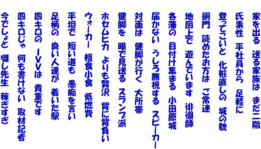 　　家を出る　送る家族は　まだ二階  　　氏素性　平社員から　足軽に  　　登ってこいと　化粧直しの　城の貌  　　銅門　読めたお方は　ご常連  　　地図上で　遊んでいます　徘徊師  　　各藩の　目付け集まる　小田原城  　　届かない　うしろ無視する　スピーカー  　　対面は　健脚が行く　大所帯  　　健脚を　眼で見送る　スランプ派  　　ホセムヒカ　よりも贅沢　背に背負い  　　ウォーカー　粗食小食　低燃費  　　平坦で　短い道も　愚痴を言い  　　足柄の　良い人達が　着いた駅  　　四キロの　ＩＶＶは　貴重です  　　四キロじゃ　何も書けない　取材記者  　　今でしょと　囃し先生　稼ぎすぎ