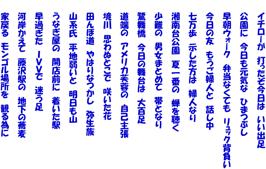 　　イチローが　打ったぞ今日は　いい出足  　　公園に　今日も元気な　ひまつぶし  　　早朝ウォーク　弁当なくても　リュック背負い  　　今日の友　もうご婦人と　話し中  　　七万歩　示した方は　婦人なり  　　湘南台公園　夏一番の　蝉を聴く  　　少難の　男女まとめて　帯となり  　　鷺舞橋　今日の舞台は　大百足  　　道端の　アメリカ芙蓉の　自己主張  　　境川　思わぬとこで　咲いた花  　　田んぼ道　やはりなつかし　弥生族  　　山系氏　平地弱いと　明日も山  　　うなぎ屋の　開店前に　着いた駅  　　早過ぎた　ＩＶＶで　迷う足  　　河岸かえて　藤沢駅の　地下の蕎麦  　　家戻る　モンゴル場所を　観る為に