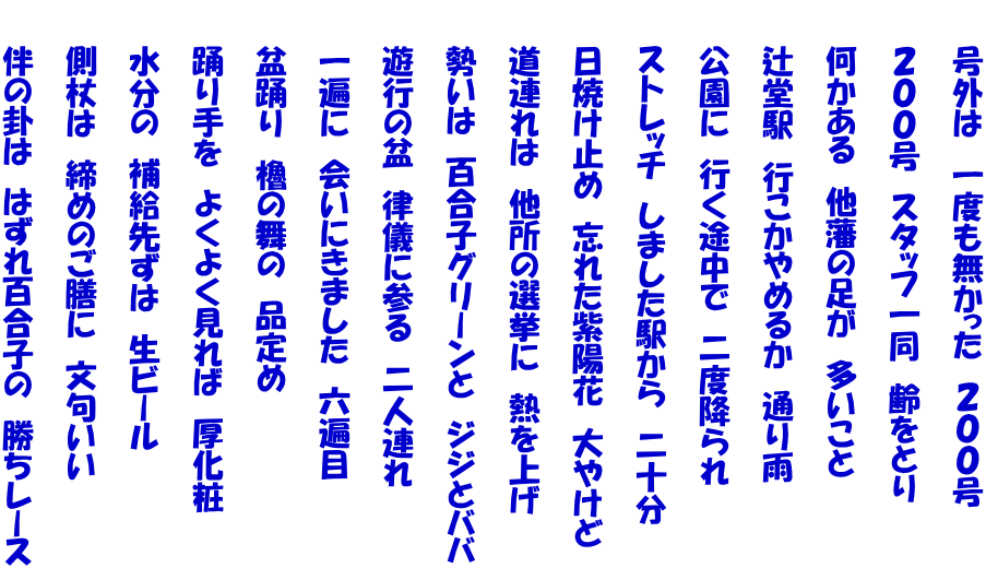 　　号外は　一度も無かった　２００号  　　２００号　スタッフ一同　齢をとり  　　何かある　他藩の足が　多いこと  　　辻堂駅　行こかやめるか　通り雨  　　公園に　行く途中で　二度降られ  　　ストレッチ　しました駅から　二十分  　　日焼け止め　忘れた紫陽花　大やけど  　　道連れは　他所の選挙に　熱を上げ  　　勢いは　百合子グリーンと　ジジとババ  　　遊行の盆　律儀に参る　二人連れ  　　一遍に　会いにきました　六遍目  　　盆踊り　櫓の舞の　品定め  　　踊り手を　よくよく見れば　厚化粧  　　水分の　補給先ずは　生ビール  　　側杖は　締めのご膳に　文句いい  　　伴の卦は　はずれ百合子の　勝ちレース