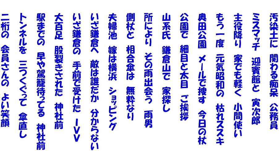 　　汚染土に　関わる痴呆　公務員  　　ミスマッチ　迎賓館と　寅次郎  　　主役降り　家でも軽く　小間使い  　　もう一度　元気昭和の　枯れススキ  　　奥田公園　メールで捜す　今日の杖  　　公園で　細目と太目　ご挨拶  　　山系氏　鎌倉山で　家探し  　　所により　その雨出会う　雨男  　　側杖と　相合傘は　無粋なり  　　夫婦池　嫁は横浜　ショッピング  　　いざ鎌倉へ　敵は誰だか　分からない  　　いざ鎌倉の　手前で受けた　ＩＶＶ  　　大百足　股裂きされた　神社前  　　駅までの　早や駕籠待ってる　神社前  　　トンネルを　三つくぐって　傘直し  　　二桁の　会員さんの　よい笑顔