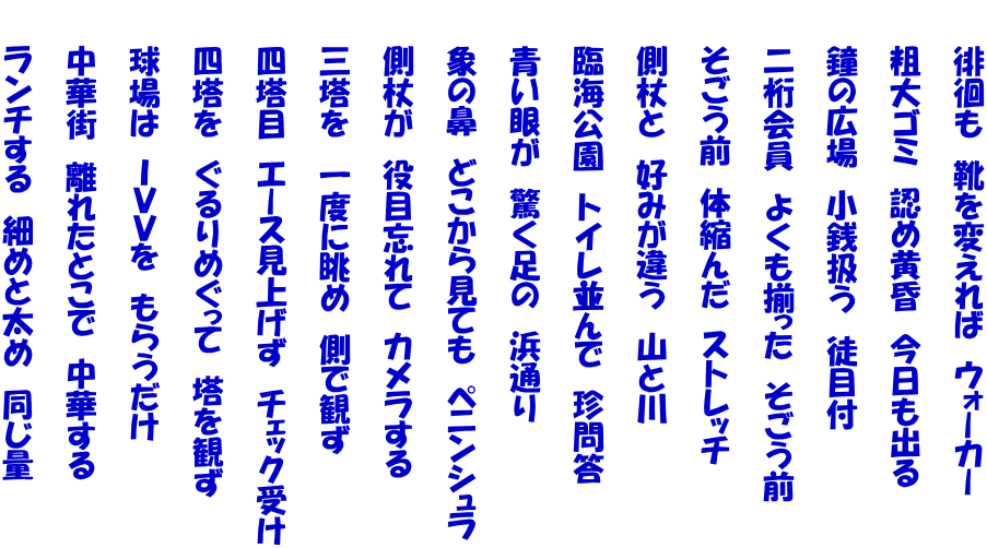 　　徘徊も　靴を変えれば　ウォーカー  　　粗大ゴミ　認め黄昏　今日も出る  　　鐘の広場　小銭扱う　徒目付  　　二桁会員　よくも揃った　そごう前  　　そごう前　体縮んだ　ストレッチ  　　側杖と　好みが違う　山と川  　　臨海公園　トイレ並んで　珍問答  　　青い眼が　驚く足の　浜通り  　　象の鼻　どこから見ても　ペニンシュラ  　　側杖が　役目忘れて　カメラする  　　三塔を　一度に眺め　側で観ず  　　四塔目　エース見上げず　チェック受け  　　四塔を　ぐるりめぐって　塔を観ず  　　球場は　ＩＶＶを　もらうだけ  　　中華街　離れたとこで　中華する  　　ランチする　細めと太め　同じ量