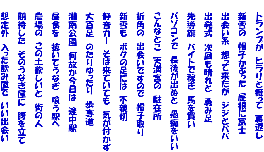 　　トランプが　ヒラリと舞って　裏返し  　　新雪の　帽子かぶった　屋根に富士  　　出会い系　想って来たが　ジジとババ  　　出発式　次回も晴れと　勇み足  　　先導旗　バイトで稼ぎ　馬を買い  　　パソコンで　長後が出ぬと　愚痴をいい  　　こんなとこ　天満宮の　駐在所  　　折角の　出会いですので　帽子取り  　　新雪も　ボクの足には　不親切  　　静音カー　そば来ていても　気が付かず  　　大百足　のたりゆったり　歩専道  　　湘南公園　何故か今日は　途中駅  　　昼食を　抜いてうなぎ　喰う駅へ  　　農場の　この土欲しいと　街の人  　　期待した　そのうなぎ屋に　腹を立て  　　想定外　入った飲み屋で　いい出会い