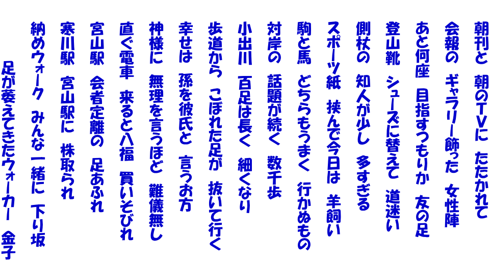 　　朝刊と　朝のＴＶに　たたかれて  　　会報の　ギャラリー飾った　女性陣  　　あと何座　目指すつもりか　友の足  　　登山靴　シューズに替えて　道迷い  　　側杖の　知人が少し　多すぎる  　　スポーツ紙　挟んで今日は　羊飼い  　　駒と馬　どちらもうまく　行かぬもの  　　対岸の　話題が続く　数千歩  　　小出川　百足は長く　細くなり  　　歩道から　こぼれた足が　抜いて行く  　　幸せは　孫を彼氏と　言うお方  　　神様に　無理を言うほど　難儀無し  　　直ぐ電車　来ると八福　買いそびれ  　　宮山駅　会者定離の　足あふれ  　　寒川駅　宮山駅に　株取られ  　　納めウォーク　みんな一緒に　下り坂  　　　　　　足が萎えてきたウォーカー　金子