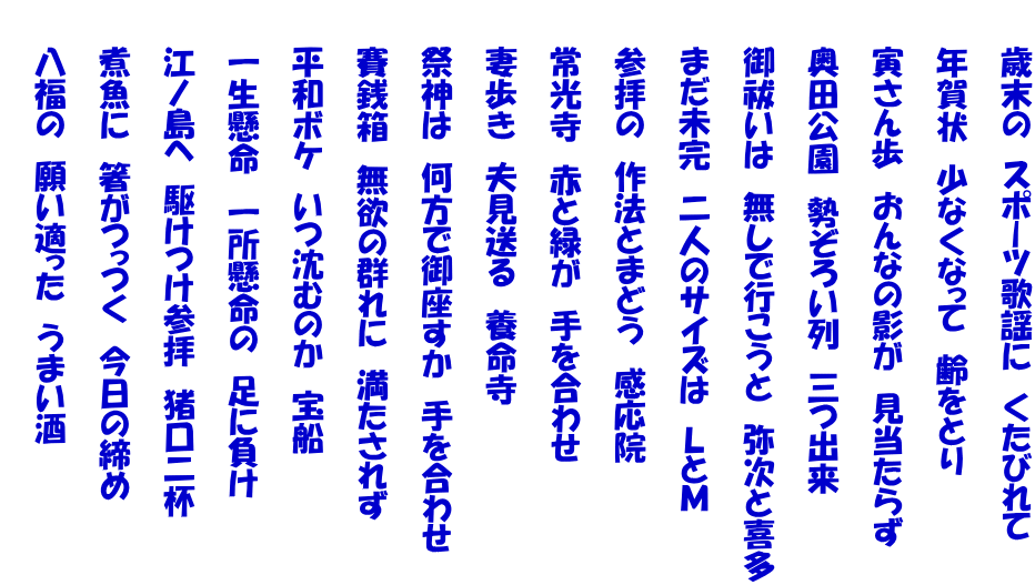 　　歳末の　スポーツ歌謡に　くたびれて   　　年賀状　少なくなって　齢をとり   　　寅さん歩　おんなの影が　見当たらず   　　奥田公園　勢ぞろい列　三つ出来   　　御祓いは　無しで行こうと　弥次と喜多   　　まだ未完　二人のサイズは　ＬとＭ   　　参拝の　作法とまどう　感応院   　　常光寺　赤と緑が　手を合わせ   　　妻歩き　夫見送る　養命寺   　　祭神は　何方で御座すか　手を合わせ   　　賽銭箱　無欲の群れに　満たされず   　　平和ボケ　いつ沈むのか　宝船   　　一生懸命　一所懸命の　足に負け   　　江ノ島へ　駆けつけ参拝　猪口二杯   　　煮魚に　箸がつっつく　今日の締め   　　八福の　願い適った　うまい酒  