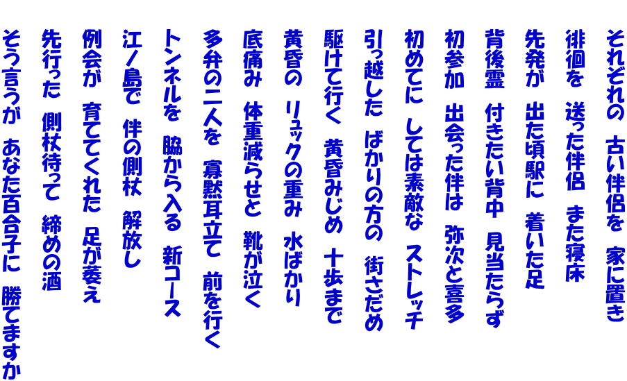 　　それぞれの　古い伴侶を　家に置き  　　徘徊を　送った伴侶　また寝床  　　先発が　出た頃駅に　着いた足  　　背後霊　付きたい背中　見当たらず  　　初参加　出会った伴は　弥次と喜多  　　初めてに　しては素敵な　ストレッチ  　　引っ越した　ばかりの方の　街さだめ  　　駆けて行く　黄昏みじめ　十歩まで  　　黄昏の　リュックの重み　水ばかり  　　底痛み　体重減らせと　靴が泣く  　　多弁の二人を　寡黙耳立て　前を行く  　　トンネルを　脇から入る　新コース  　　江ノ島で　伴の側杖　解放し  　　例会が　育ててくれた　足が萎え  　　先行った　側杖待って　締めの酒  　　そう言うが　あなた百合子に　勝てますか