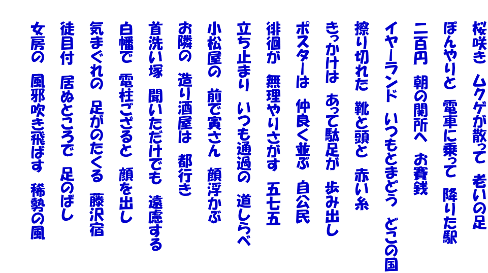 　　桜咲き　ムクゲが散って　老いの足  　　ぼんやりと　電車に乗って　降りた駅  　　二百円　朝の関所へ　お賽銭  　　イヤーランド　いつもとまどう　どこの国  　　擦り切れた　靴と頭と　赤い糸  　　きっかけは　あって駄足が　歩み出し  　　ポスターは　仲良く並ぶ　自公民  　　徘徊が　無理やりさがす　五七五  　　立ち止まり　いつも通過の　道しらべ  　　小松屋の　前で寅さん　顔浮かぶ  　　お隣の　造り酒屋は　都行き  　　首洗い塚　聞いただけでも　遠慮する  　　白幡で　電柱ござると　顔を出し  　　気まぐれの　足がのたくる　藤沢宿  　　徒目付　居ぬところで　足のばし  　　女房の　風邪吹き飛ばす　稀勢の風  　　