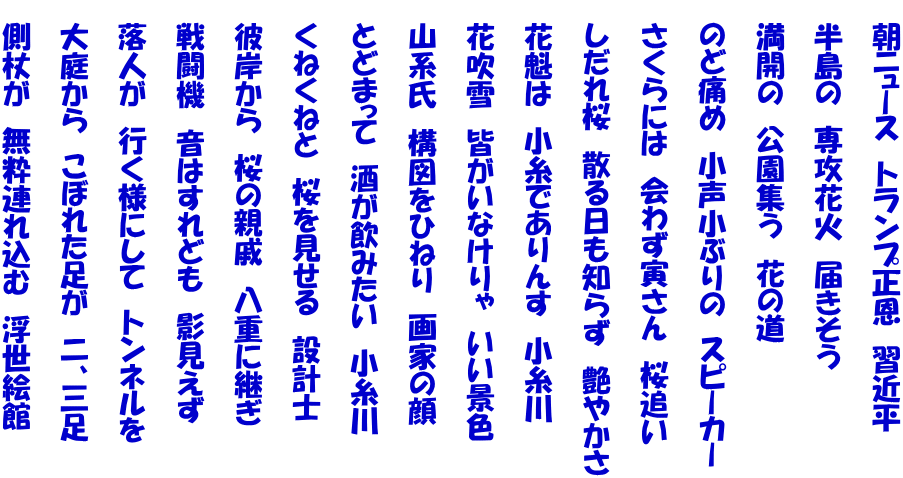   朝ニュース　トランプ正恩　習近平    半島の　専攻花火　届きそう    満開の　公園集う　花の道    のど痛め　小声小ぶりの　スピーカー    さくらには　会わず寅さん　桜追い    しだれ桜　散る日も知らず　艶やかさ    花魁は　小糸でありんす　小糸川    花吹雪　皆がいなけりゃ　いい景色    山系氏　構図をひねり　画家の顔    とどまって　酒が飲みたい　小糸川    くねくねと　桜を見せる　設計士    彼岸から　桜の親戚　八重に継ぎ    戦闘機　音はすれども　影見えず    落人が　行く様にして　トンネルを    大庭から　こぼれた足が　二、三足    側杖が　無粋連れ込む　浮世絵館