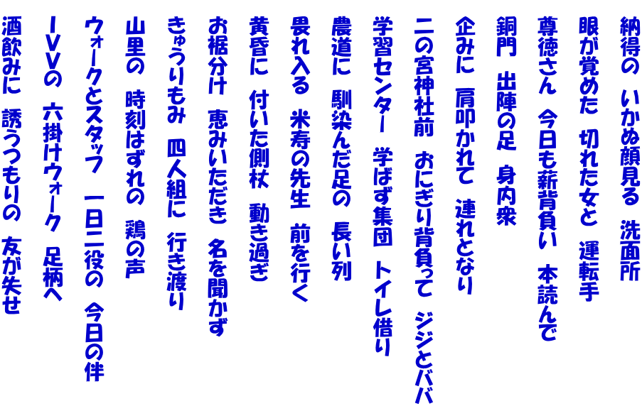 　納得の　いかぬ顔見る　洗面所  　眼が覚めた　切れた女と　運転手  　尊徳さん　今日も薪背負い　本読んで  　銅門　出陣の足　身内衆  　企みに　肩叩かれて　連れとなり  　二の宮神社前　おにぎり背負って　ジジとババ  　学習センター　学ばず集団　トイレ借り  　農道に　馴染んだ足の　長い列  　畏れ入る　米寿の先生　前を行く  　黄昏に　付いた側杖　動き過ぎ  　お裾分け　恵みいただき　名を聞かず  　きゅうりもみ　四人組に　行き渡り  　山里の　時刻はずれの　鶏の声  　ウォークとスタッフ　一日二役の　今日の伴  　ＩＶＶの　六掛けウォーク　足柄へ  　酒飲みに　誘うつもりの　友が失せ