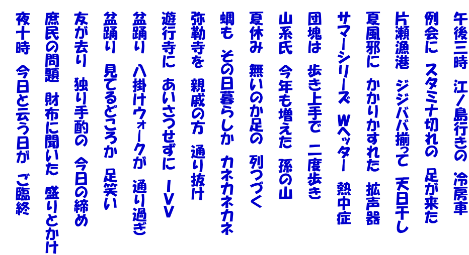 　午後三時　江ノ島行きの　冷房車  　例会に　スタミナ切れの　足が来た  　片瀬漁港　ジジババ揃って　天日干し  　夏風邪に　かかりかすれた　拡声器  　サマーシリーズ　Ｗヘッター　熱中症  　団塊は　歩き上手で　二度歩き  　山系氏　今年も増えた　孫の山  　夏休み　無いのか足の　列つづく  　蜩も　その日暮らしか　カネカネカネ  　弥勒寺を　親戚の方　通り抜け  　遊行寺に　あいさつせずに　ＩＶＶ  　盆踊り　八掛けウォークが　通り過ぎ  　盆踊り　見てるどころか　足笑い  　友が去り　独り手酌の　今日の締め  　庶民の問題　財布に聞いた　盛りとかけ  　夜十時　今日と云う日が　ご臨終 　