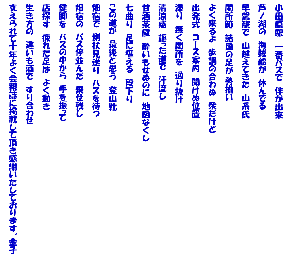   小田原駅　一番バスで　伴が出来   芦ノ湖の　海賊船が　休んでる   早駕籠で　山越えてきた　山系氏   関所跡　諸国の足が 勢揃い   よく来るよ　歩調の合わぬ　衆だけど   出発式　コース案内　聞けぬ位置   滞り　無く関所を　通り抜け   清涼感　謳った道で　汗流し   甘酒茶屋　酔いもせぬのに　地図なくし   七曲り　足に堪える　段下り   この道が　最後と思う　登山靴   畑宿で　側杖見送り　バスを待つ   畑宿の　バス停並んだ　乗せ残し   健脚を　バスの中から　手を振って   店探す　疲れた足は　よく動き   生き方の　違いも酒で　すり合わせ   支えられて十年よく会報誌に掲載して頂き感謝いたしております。金子 