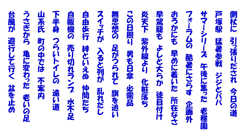 　　側杖に　引っ張りだされ　今日の道   　　戸塚駅　猛暑参戦　ジジとババ   　　サマーシリーズ　午後に集った　老稚園   　　フォーラムの　酷暑にさらす　企画外   　　おろかにも　早めに着いた　所在なさ   　　早駕籠も　よしと大らか　徒目付け   　　炎天下　紫外線より　化粧落ち   　　この日照り　男も日傘　必需品   　　無思想の　足がつられて　旗を追い   　　スイッチが　入ると列が　乱れだし   　　自由歩行　絆といえぬ　仲間たち   　　自販機の　売り切れランプ　水不足   　　下半身　つらいトイレの　遠い道   　　山系氏　町の中では　不案内   　　うさぎから　亀に変わった　老いの足   　　台風が　遊行して行く　盆を止め 　