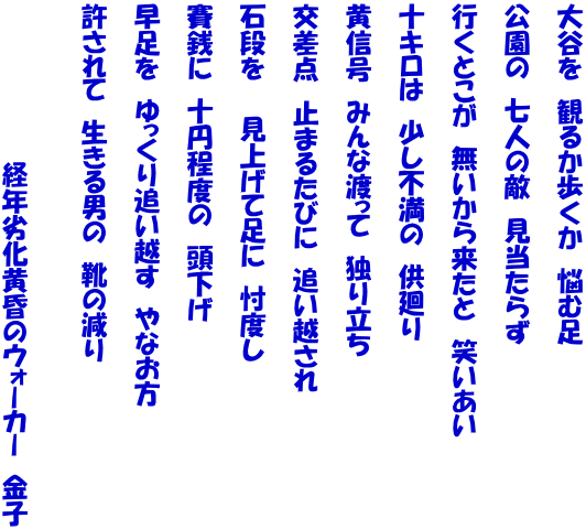 大谷を　観るか歩くか　悩む足  公園の　七人の敵　見当たらず  行くとこが　無いから来たと　笑いあい  十キロは　少し不満の　供廻り  黄信号　みんな渡って　独り立ち  交差点　止まるたびに　追い越され  石段を　　見上げて足に　忖度し  賽銭に　十円程度の　頭下げ  早足を　ゆっくり追い越す　やなお方  許されて　生きる男の　靴の減り   　　　　　　　　　経年劣化黄昏のウォーカー　金子