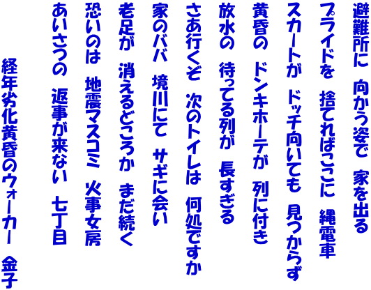 避難所に　向かう姿で　家を出る  プライドを　捨てればここに　縄電車  スカートが　ドッチ向いても　見つからず  黄昏の　ドンキホーテが　列に付き  放水の　待ってる列が　長すぎる  さあ行くぞ　次のトイレは　何処ですか  家のババ　境川にて　サギに会い  老足が　消えるどころか　まだ続く  恐いのは　地震マスコミ　火事女房  あいさつの　返事が来ない　七丁目   　　　　　経年劣化黄昏のウォーカー　金子