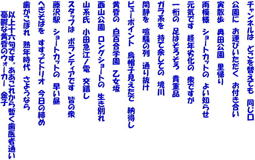 チャンネルは　どこを替えても　同じ口  公園に　お運びいただく　お付き合い  寅散歩　奥田公園　里帰り  雨模様　ショートカットの　よい知らせ  元気です　経年劣化の　衆ですが  一桁の　足はそろそろ　貴重品  ガラ系を　持て余しての　境川  閑静を　喧騒の列　通り抜け  ビューポイント　烏帽子見えたで　納得し  黄昏の　白百合学園　乙女坂  西山公園　ロングショートの　生き別れ  山系氏　小田急江ノ電　交錯し  スタッフは　ボランティアです　皆の衆  藤沢駅　ショートカットの　早い昼  へぎそばを　すすってトリオ　今日の締め  歯がこぼれ　熟年時代　さようなら  　　以上十六句です。ああこれから暫く歯医者通い 　　憂鬱な黄昏のウォーカー　金子