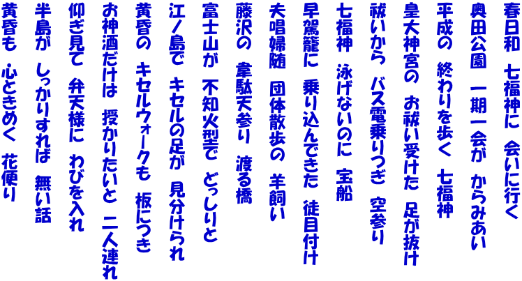 春日和　七福神に　会いに行く   奥田公園　一期一会が　からみあい   平成の　終わりを歩く　七福神   皇大神宮の　お祓い受けた　足が抜け   祓いから　バス電乗りつぎ　空参り   七福神　泳げないのに　宝船   早駕籠に　乗り込んできた　徒目付け   夫唱婦随　団体散歩の　羊飼い   藤沢の　韋駄天参り　渡る橋   富士山が　不知火型で　どっしりと   江ノ島で　キセルの足が　見分けられ   黄昏の　キセルウォークも　板につき   お神酒だけは　授かりたいと　二人連れ   仰ぎ見て　弁天様に　わびを入れ   半島が　しっかりすれば　無い話   黄昏も　心ときめく　花便り