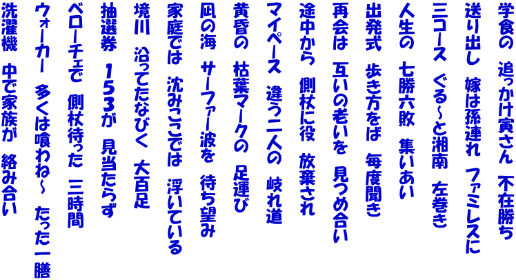 学食の　追っかけ寅さん　不在勝ち   送り出し　嫁は孫連れ　ファミレスに   三コース　ぐる～と湘南　左巻き   人生の　七勝六敗　集いあい   出発式　歩き方をば　毎度聞き   再会は　互いの老いを　見つめ合い   途中から　側杖に役　放棄され   マイペース　違う二人の　岐れ道   黄昏の　枯葉マークの　足運び   凪の海　サーファー波を　待ち望み   家庭では　沈みここでは　浮いている   境川　沿ってたなびく　大百足   抽選券　１５３が　見当たらず   ベローチェで　側杖待った　三時間   ウォーカー　多くは喰わね～　たった一膳   洗濯機　中で家族が　絡み合い